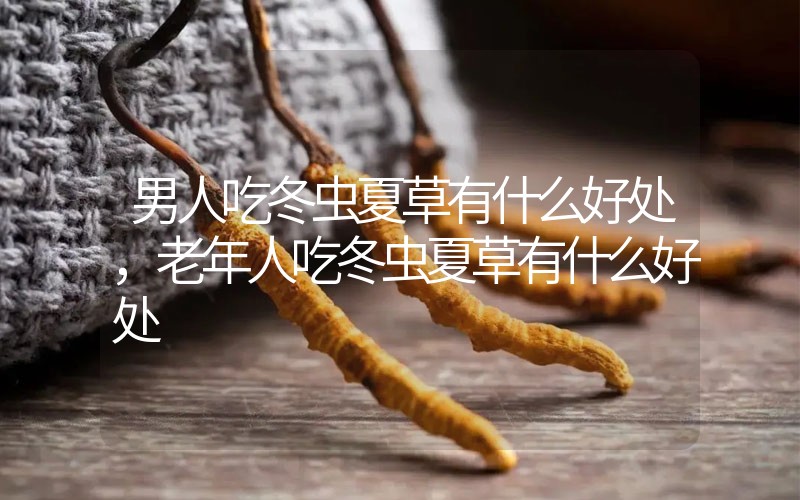 男人吃冬蟲夏草有什么好處，老年人吃冬蟲夏草有什么好處